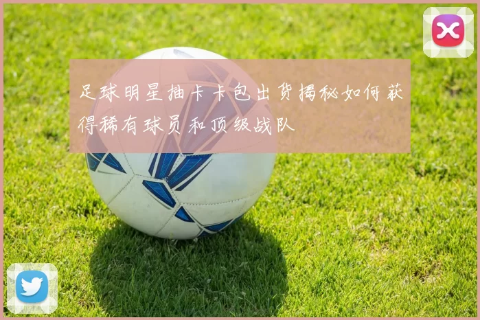 足球明星抽卡卡包出货揭秘如何获得稀有球员和顶级战队