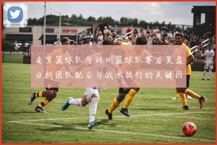 南京篮球队与杭州篮球队赛后复盘分析团队配合与战术执行的关键因素