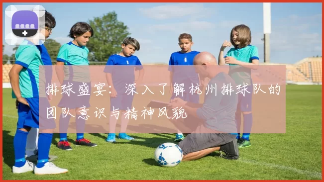 排球盛宴：深入了解杭州排球队的团队意识与精神风貌