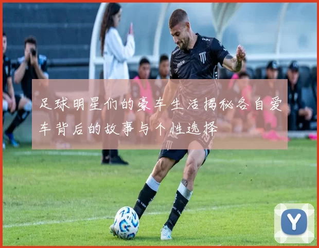 足球明星们的豪车生活揭秘各自爱车背后的故事与个性选择