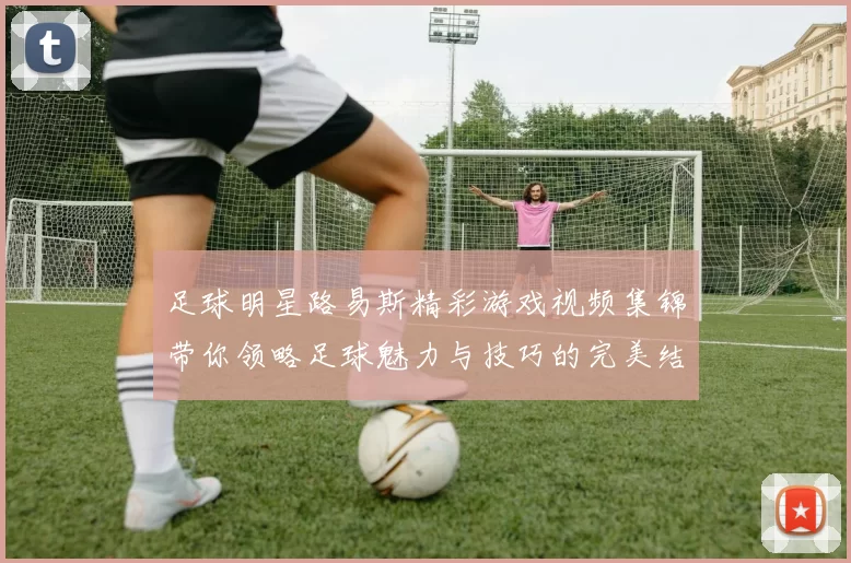 足球明星路易斯精彩游戏视频集锦带你领略足球魅力与技巧的完美结合