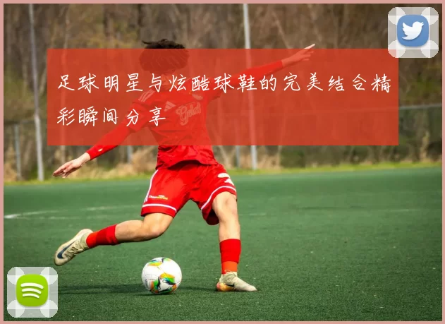 足球明星与炫酷球鞋的完美结合精彩瞬间分享