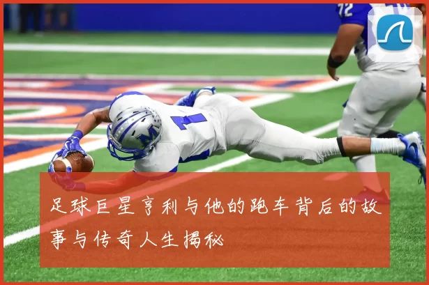 足球巨星亨利与他的跑车背后的故事与传奇人生揭秘