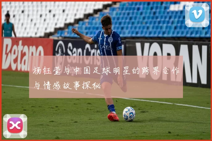 杨钰莹与中国足球明星的跨界合作与情感故事探秘
