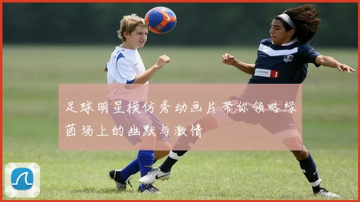 足球明星模仿秀动画片带你领略绿茵场上的幽默与激情