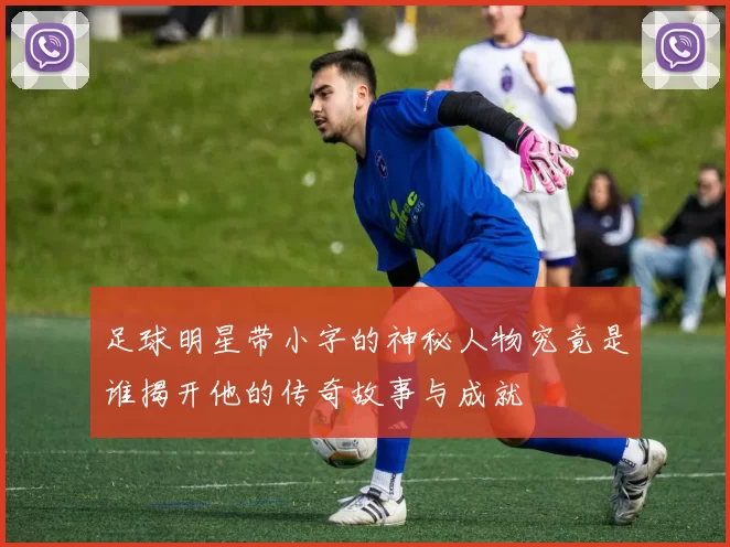 足球明星带小字的神秘人物究竟是谁揭开他的传奇故事与成就