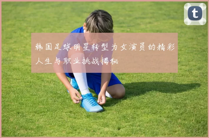 韩国足球明星转型为女演员的精彩人生与职业挑战揭秘