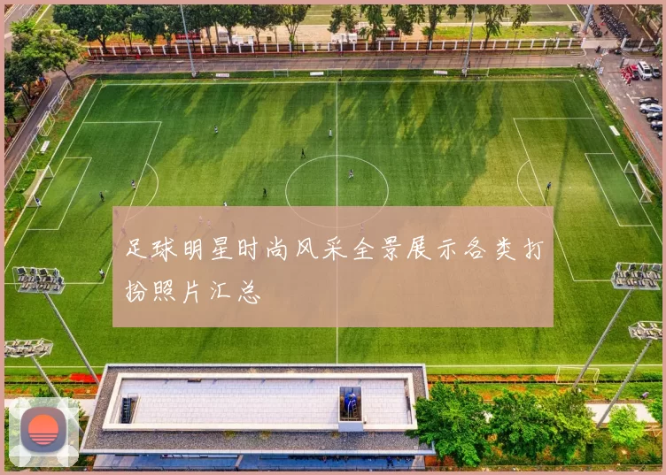 足球明星时尚风采全景展示各类打扮照片汇总