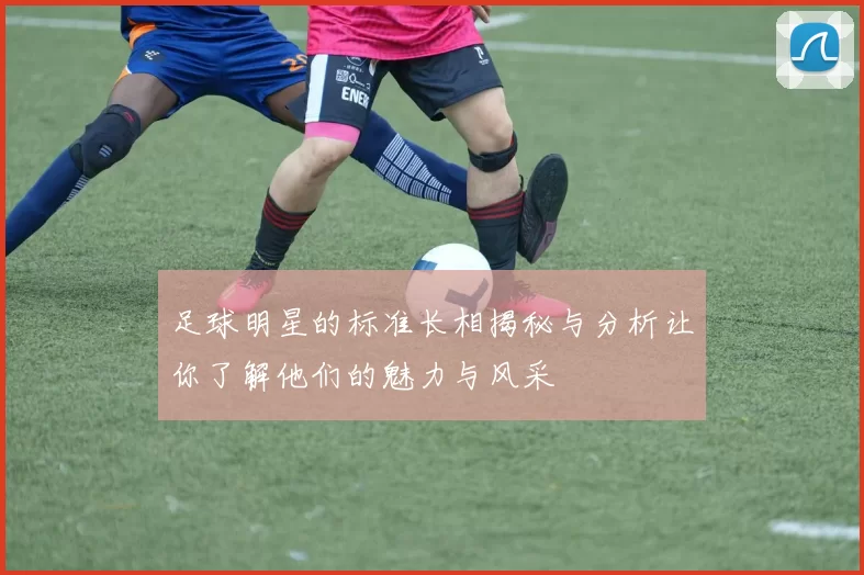 足球明星的标准长相揭秘与分析让你了解他们的魅力与风采