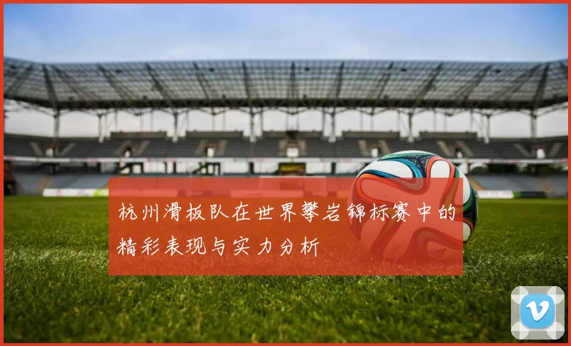 杭州滑板队在世界攀岩锦标赛中的精彩表现与实力分析