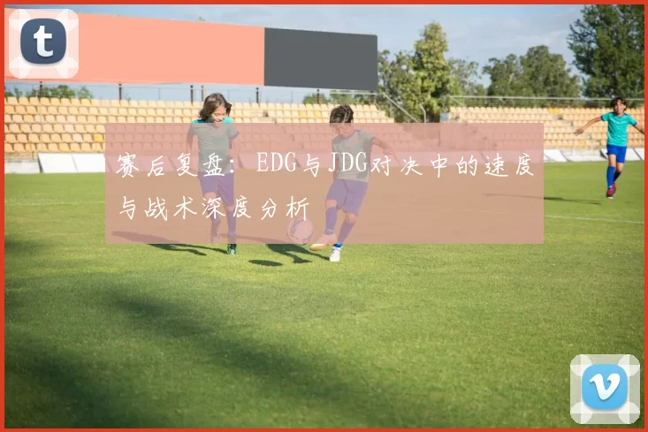 赛后复盘：EDG与JDG对决中的速度与战术深度分析