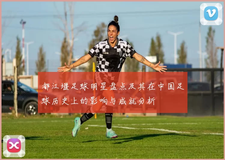 都江堰足球明星盘点及其在中国足球历史上的影响与成就分析