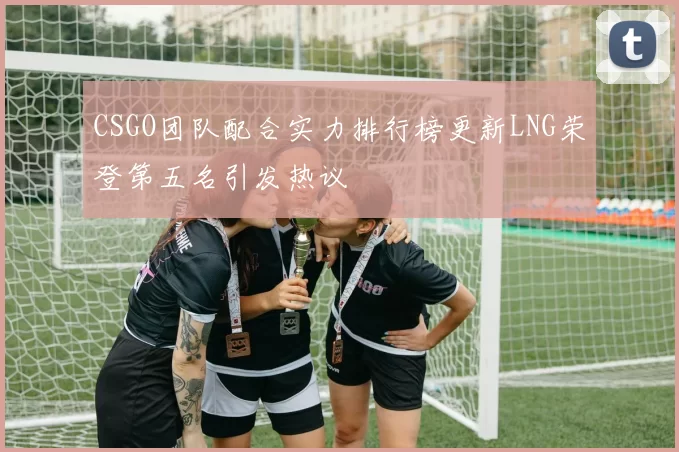 CSGO团队配合实力排行榜更新LNG荣登第五名引发热议