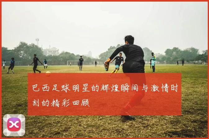 巴西足球明星的辉煌瞬间与激情时刻的精彩回顾