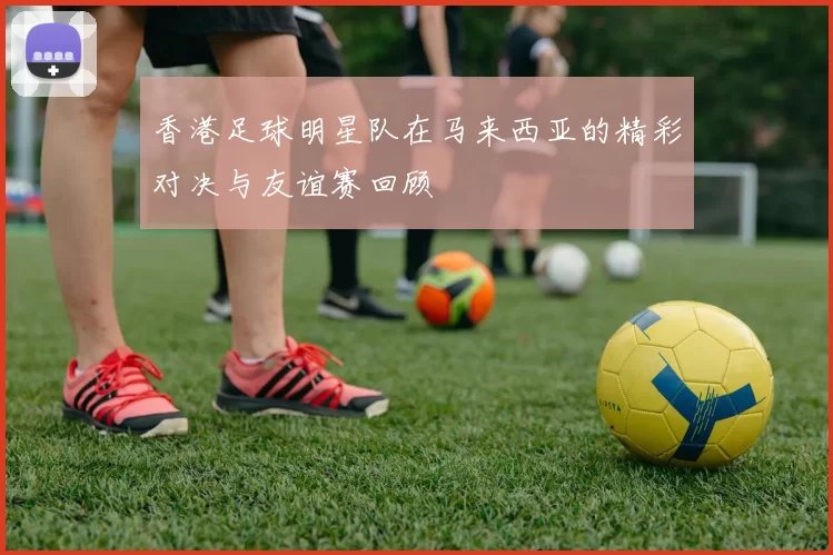 香港足球明星队在马来西亚的精彩对决与友谊赛回顾
