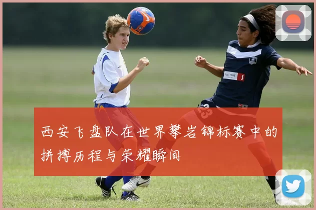 西安飞盘队在世界攀岩锦标赛中的拼搏历程与荣耀瞬间