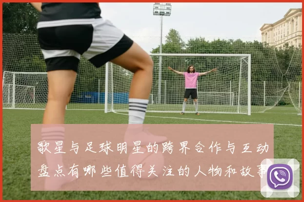 歌星与足球明星的跨界合作与互动盘点有哪些值得关注的人物和故事