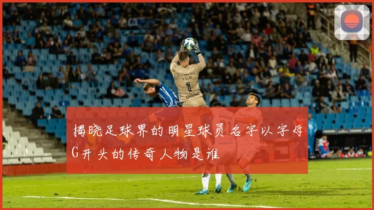 揭晓足球界的明星球员名字以字母G开头的传奇人物是谁
