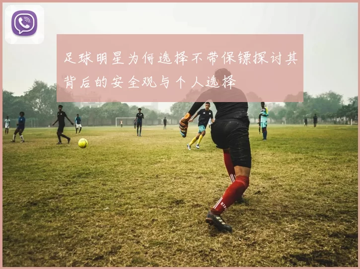 足球明星为何选择不带保镖探讨其背后的安全观与个人选择