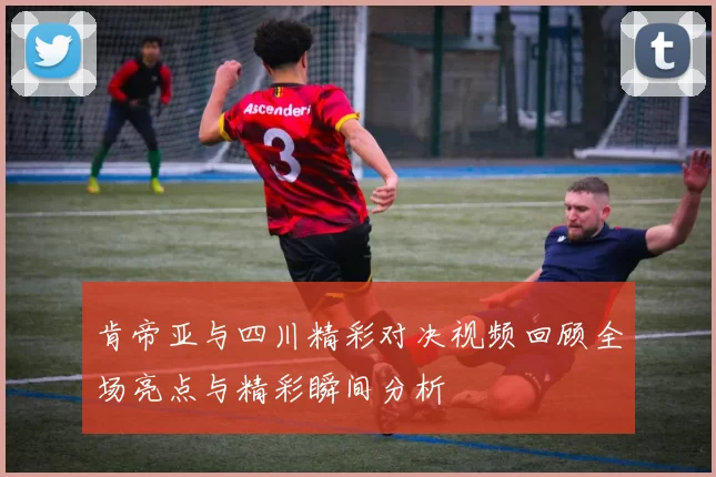 肯帝亚与四川精彩对决视频回顾全场亮点与精彩瞬间分析