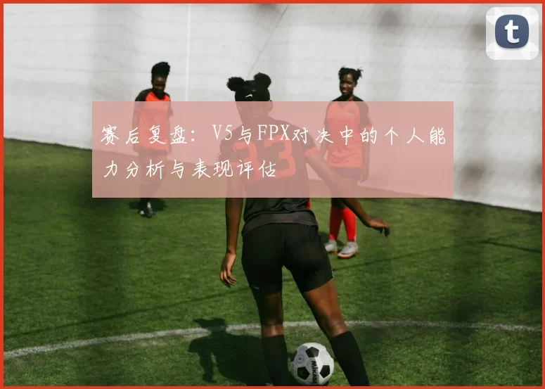 赛后复盘：V5与FPX对决中的个人能力分析与表现评估