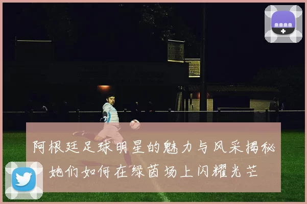 阿根廷足球明星的魅力与风采揭秘：她们如何在绿茵场上闪耀光芒