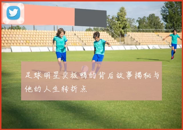 足球明星卖板鸭的背后故事揭秘与他的人生转折点