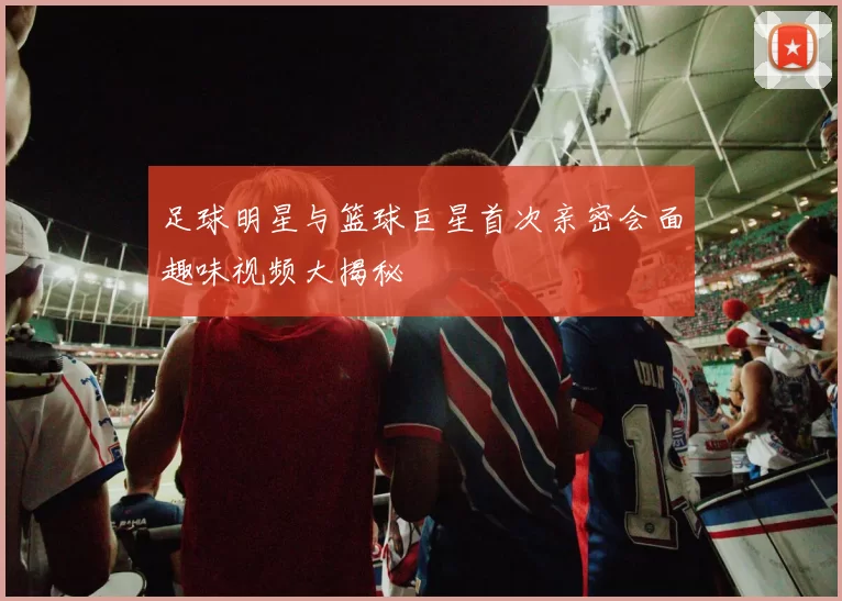 足球明星与篮球巨星首次亲密会面趣味视频大揭秘