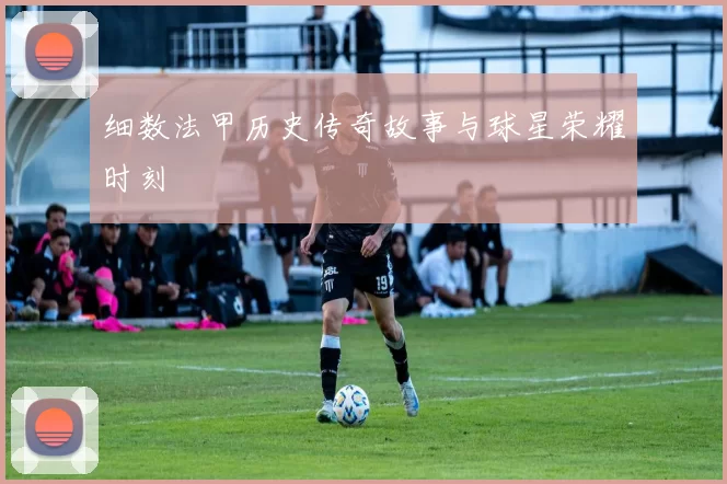 细数法甲历史传奇故事与球星荣耀时刻