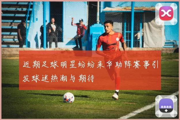 近期足球明星纷纷来华助阵赛事引发球迷热潮与期待