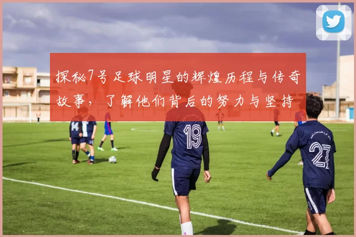 探秘7号足球明星的辉煌历程与传奇故事，了解他们背后的努力与坚持