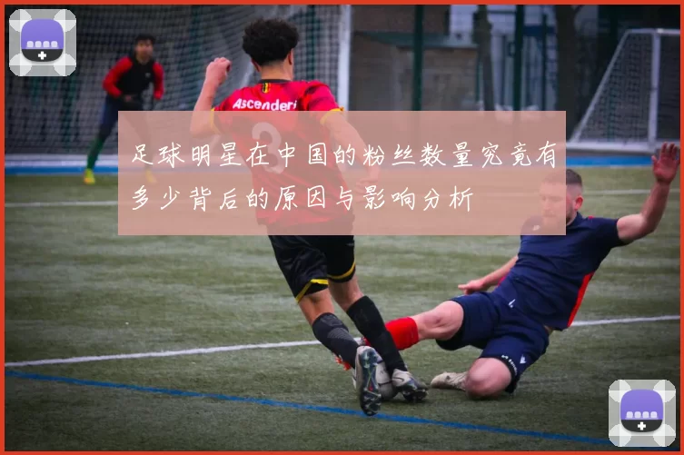足球明星在中国的粉丝数量究竟有多少背后的原因与影响分析