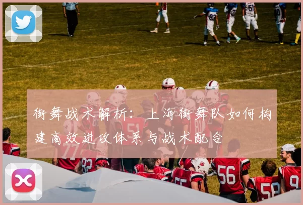 街舞战术解析：上海街舞队如何构建高效进攻体系与战术配合