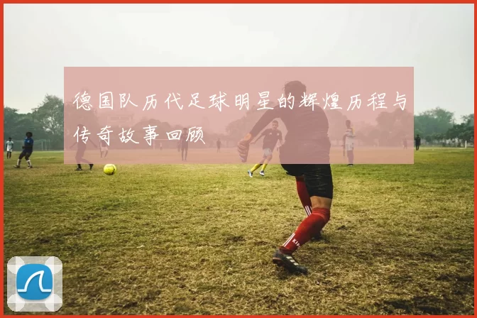 德国队历代足球明星的辉煌历程与传奇故事回顾