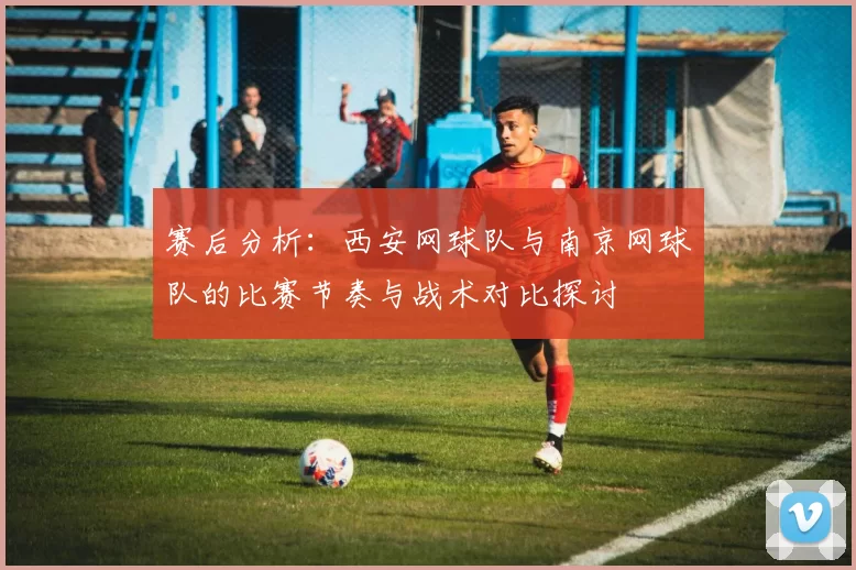 赛后分析：西安网球队与南京网球队的比赛节奏与战术对比探讨