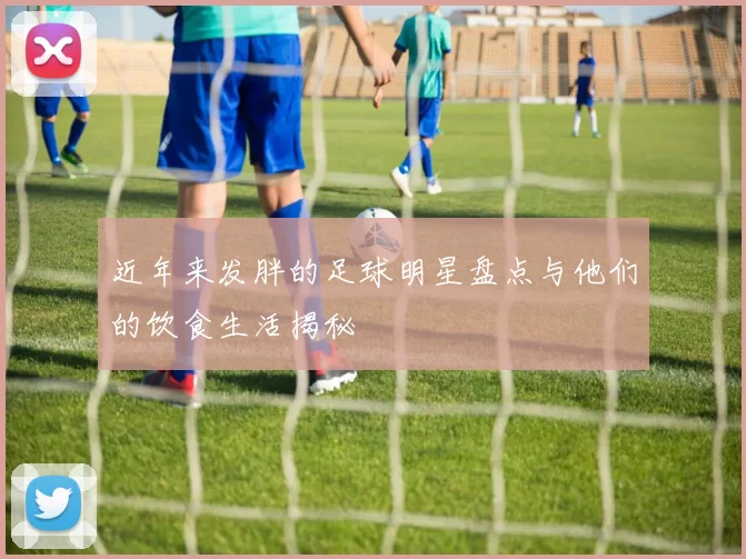 近年来发胖的足球明星盘点与他们的饮食生活揭秘