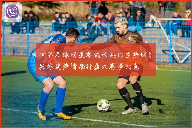 世界足球明星赛武汉站门票热销引发球迷热情期待盛大赛事到来