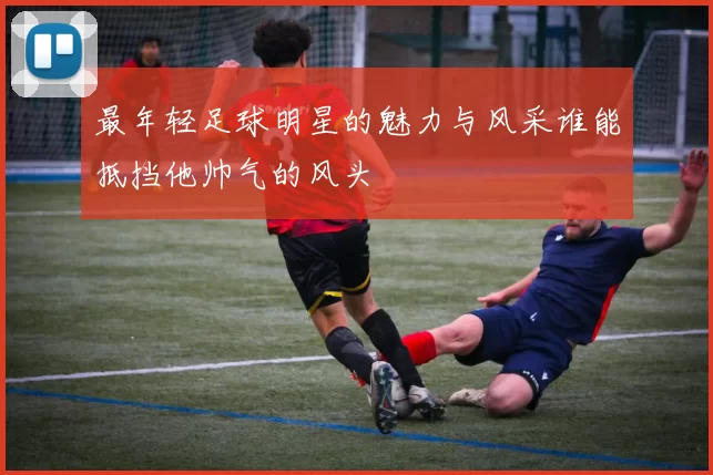 最年轻足球明星的魅力与风采谁能抵挡他帅气的风头