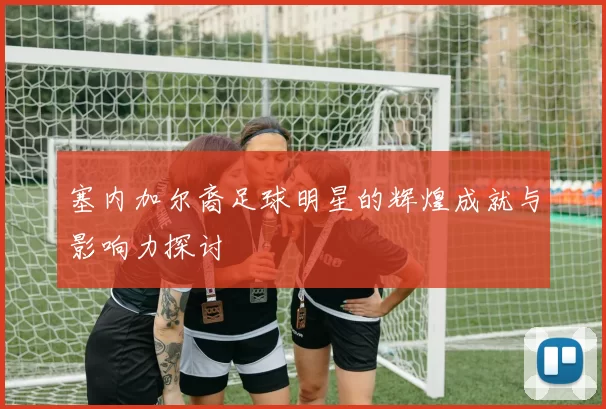 塞内加尔裔足球明星的辉煌成就与影响力探讨