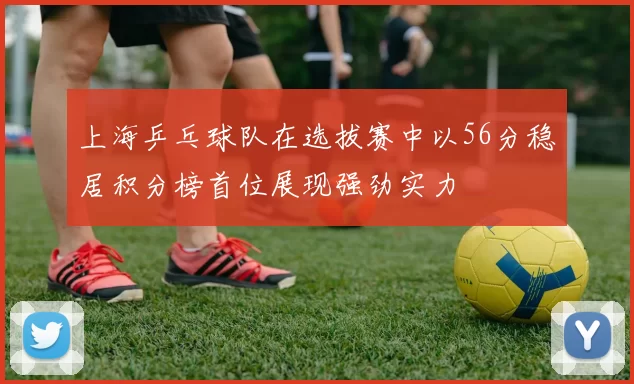 上海乒乓球队在选拔赛中以56分稳居积分榜首位展现强劲实力