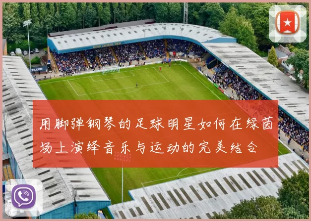 用脚弹钢琴的足球明星如何在绿茵场上演绎音乐与运动的完美结合