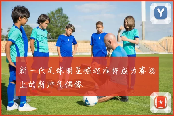 新一代足球明星崛起谁将成为赛场上的新帅气偶像