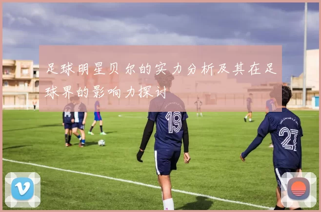 足球明星贝尔的实力分析及其在足球界的影响力探讨
