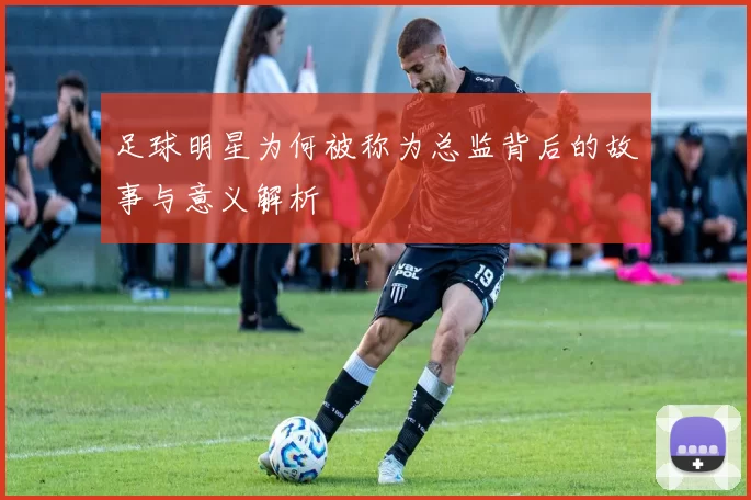 足球明星为何被称为总监背后的故事与意义解析