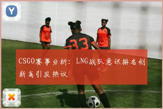 CSGO赛事分析：LNG战队意识排名创新高引发热议