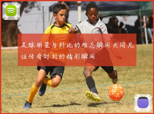 足球明星与科比的难忘瞬间共同见证传奇时刻的精彩瞬间