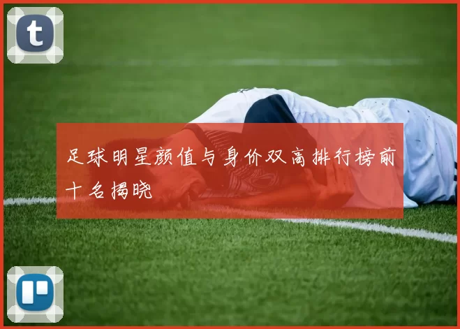 足球明星颜值与身价双高排行榜前十名揭晓