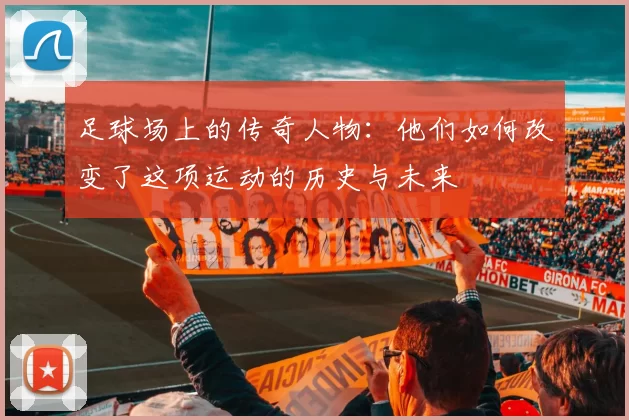 足球场上的传奇人物：他们如何改变了这项运动的历史与未来