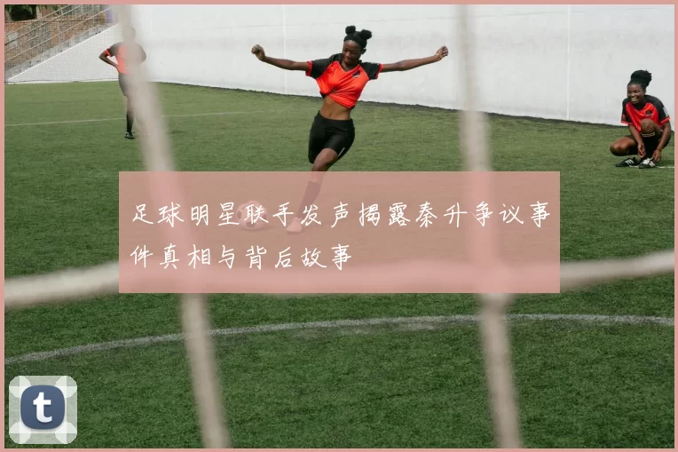 足球明星联手发声揭露秦升争议事件真相与背后故事