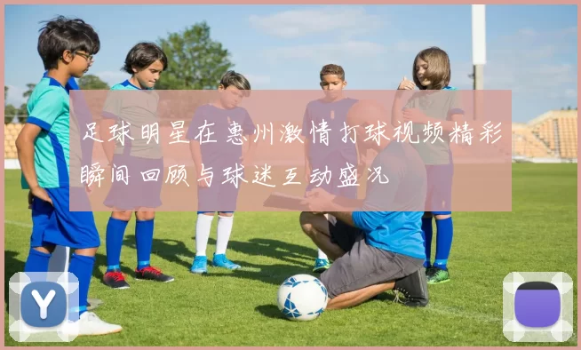 足球明星在惠州激情打球视频精彩瞬间回顾与球迷互动盛况